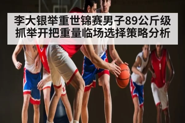 李大银举重世锦赛男子89公斤级抓举开把重量临场选择策略分析