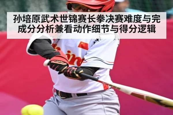 孙培原武术世锦赛长拳决赛难度与完成分分析兼看动作细节与得分逻辑