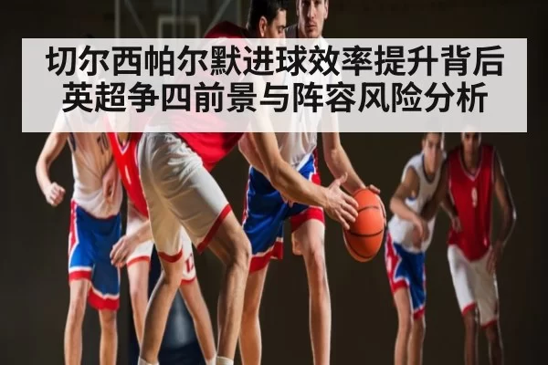 切尔西帕尔默进球效率提升背后英超争四前景与阵容风险分析